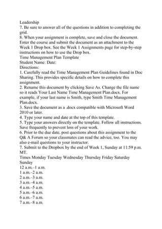 Leadership
7. Be sure to answer all of the questions in addition to completing the
grid.
8. When your assignment is complete, save and close the document.
Enter the course and submit the document as an attachment to the
Week 1 Drop box. See the Week 1 Assignments page for step-by-step
instructions on how to use the Drop box.
Time Management Plan Template
Student Name: Date:
Directions:
1. Carefully read the Time Management Plan Guidelines found in Doc
Sharing. This provides specific details on how to complete this
assignment.
2. Rename this document by clicking Save As. Change the file name
so it reads Your Last Name Time Management Plan.docx. For
example, if your last name is Smith, type Smith Time Management
Plan.docx.
3. Save the document as a .docx compatible with Microsoft Word
2010 or later.
4. Type your name and date at the top of this template.
5. Type your answers directly on the template. Follow all instructions.
Save frequently to prevent loss of your work.
6. Prior to the due date, post questions about this assignment to the
Q& A Forum so your classmates can read the advice, too. You may
also e-mail questions to your instructor.
7. Submit to the Dropbox by the end of Week 1, Sunday at 11:59 p.m.
MT.
Times Monday Tuesday Wednesday Thursday Friday Saturday
Sunday
12 a.m.–1 a.m.
1 a.m.–2 a.m.
2 a.m.–3 a.m.
3 a.m.–4 a.m.
4 a.m.–5 a.m.
5 a.m.–6 a.m.
6 a.m.–7 a.m.
7 a.m.–8 a.m.
 