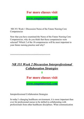 For more classes visit
www.snaptutorial.com
NR 351 Week 1 Discussion Nurse of the Future Nursing Core
Competencies
Now that you have examined the Nurse of the Future Nursing Core
Competencies, why do you think that these competencies were
selected? Which 2 of the 10 competencies will be most important to
your future nursing practice and why?
****************************************************
NR 351 Week 2 Discussion Interprofessional
Collaboration Strategies
For more classes visit
www.snaptutorial.com
Interprofessional Collaboration Strategies
In today’s changing healthcare environment, it is more important than
ever for professional nurses to be skilled in collaborating with
professionals from other healthcare disciplines. What communication
 