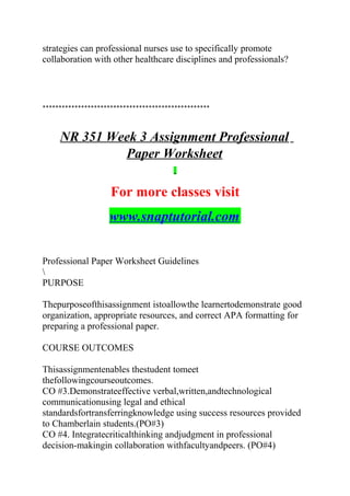 strategies can professional nurses use to specifically promote
collaboration with other healthcare disciplines and professionals?
****************************************************
NR 351 Week 3 Assignment Professional
Paper Worksheet
For more classes visit
www.snaptutorial.com
Professional Paper Worksheet Guidelines

PURPOSE
Thepurposeofthisassignment istoallowthe learnertodemonstrate good
organization, appropriate resources, and correct APA formatting for
preparing a professional paper.
COURSE OUTCOMES
Thisassignmentenables thestudent tomeet
thefollowingcourseoutcomes.
CO #3.Demonstrateeffective verbal,written,andtechnological
communicationusing legal and ethical
standardsfortransferringknowledge using success resources provided
to Chamberlain students.(PO#3)
CO #4. Integratecriticalthinking andjudgment in professional
decision-makingin collaboration withfacultyandpeers. (PO#4)
 