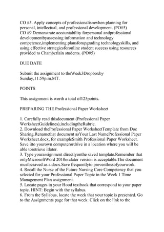 CO #5. Apply concepts of professionalismwhen planning for
personal, intellectual, and professional development. (PO#5)
CO #9.Demonstrate accountability forpersonal andprofessional
developmentbyassessing information and technology
competence,implementing plansforupgrading technologyskills, and
using effective strategiesforonline student success using resources
provided to Chamberlain students. (PO#5)
DUE DATE
Submit the assignment to theWeek3Dropboxby
Sunday,11:59p.m.MT.
POINTS
This assignment is worth a total of125points.
PREPARING THE Professional Paper Worksheet
1. Carefully read thisdocument (Professional Paper
WorksheetGuidelines),includingtheRubric.
2. Download theProfessional Paper WorksheetTemplate from Doc
Sharing.Renamethat document asYour Last NameProfessional Paper
Worksheet.docx, for exampleSmith Professional Paper Worksheet.
Save itto yourown computerordrive in a location where you will be
able toretrieve itlater.
3. Type yourassignment directlyonthe saved template.Remember that
onlyMicrosoftWord 2010oralater version is acceptable.The document
mustbesaved as a.docx.Save frequentlyto preventlossofyourwork.
4. Recall the Nurse of the Future Nursing Core Competency that you
selected for your Professional Paper Topic in the Week 1 Time
Management Plan assignment.
5. Locate pages in your Hood textbook that correspond to your paper
topic. HINT: Begin with the syllabus.
6. From the Syllabus, locate the week that your topic is presented. Go
to the Assignments page for that week. Click on the link to the
 