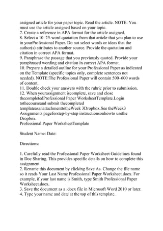 assigned article for your paper topic. Read the article. NOTE: You
must use the article assigned based on your topic.
7. Create a reference in APA format for the article assigned.
8. Select a 10–25-word quotation from that article that you plan to use
in yourProfessional Paper. Do not select words or ideas that the
author(s) attributes to another source. Provide the quotation and
citation in correct APA format.
9. Paraphrase the passage that you previously quoted. Provide your
paraphrased wording and citation in correct APA format.
10. Prepare a detailed outline for your Professional Paper as indicated
on the Template (specific topics only, complete sentences not
needed). NOTE:The Professional Paper will contain 500–600 words
of content.
11. Double check your answers with the rubric prior to submission.
12. When yourassignment iscomplete, save and close
thecompletedProfessional Paper WorksheetTemplate.Login
tothecourseand submit thecompleted
templateasanattachmenttotheWeek 3Dropbox.See theWeek3
Assignments pageforstep-by-step instructionsonhowto usethe
Dropbox.
Professional Paper WorksheetTemplate
Student Name: Date:
Directions:
1. Carefully read the Professional Paper Worksheet Guidelines found
in Doc Sharing. This provides specific details on how to complete this
assignment.
2. Rename this document by clicking Save As. Change the file name
so it reads Your Last Name Professional Paper Worksheet.docx. For
example, if your last name is Smith, type Smith Professional Paper
Worksheet.docx.
3. Save the document as a .docx file in Microsoft Word 2010 or later.
4. Type your name and date at the top of this template.
 