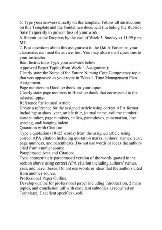5. Type your answers directly on the template. Follow all instructions
on this Template and the Guidelines document (including the Rubric).
Save frequently to prevent loss of your work.
6. Submit to the Dropbox by the end of Week 3, Sunday at 11:59 p.m.
MT.
7. Post questions about this assignment to the Q& A Forum so your
classmates can read the advice, too. You may also e-mail questions to
your instructor.
Item Instructions Type your answers below
Approved Paper Topic (from Week 1 Assignment):
Clearly state the Nurse of the Future Nursing Core Competency topic
that was approved as your topic in Week 1 Time Management Plan
Assignment.
Page numbers in Hood textbook on your topic:
Clearly state page numbers in Hood textbook that correspond to the
selected topic.
Reference for Journal Article:
Create a reference for the assigned article using correct APA format
including: authors, year, article title, journal name, volume number,
issue number, page numbers, italics, parentheses, punctuation, line
spacing, and hanging indent.
Quotation with Citation:
Type a quotation (10–25 words) from the assigned article using
correct APA citation including quotation marks, authors’ names, year,
page numbers, and parentheses. Do not use words or ideas the authors
cited from another source.
Paraphrased Area and Citation:
Type appropriately paraphrased version of the words quoted in the
section above using correct APA citation including authors’ names,
year, and parentheses. Do not use words or ideas that the authors cited
from another source.
Professional Paper Outline:
Develop outline for professional paper including introduction, 2 main
topics, and conclusion (all with excellent subtopics as required on
Template). Excellent specifics used.
 