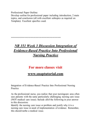 Professional Paper Outline:
Develop outline for professional paper including introduction, 2 main
topics, and conclusion (all with excellent subtopics as required on
Template). Excellent specifics used.
************************************************************
NR 351 Week 3 Discussion Integration of
Evidence-Based Practice Into Professional
Nursing Practice
For more classes visit
www.snaptutorial.com
Integration of Evidence-Based Practice Into Professional Nursing
Practice
As the professional nurse, you realize that your nursingcare area often
sees patients with the same particularly challenging nursing care issue
(NOT medical care issue). Include allof the following in your answer
to this discussion:
Identify the nursing care issue or problem and justify why it is a
nursing care issue in need of implementation of evidence. Remember,
this should notbe a medical issue.
 