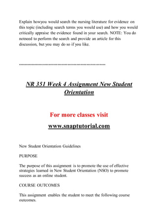 Explain howyou would search the nursing literature for evidence on
this topic (including search terms you would use) and how you would
critically appraise the evidence found in your search. NOTE: You do
notneed to perform the search and provide an article for this
discussion, but you may do so if you like.
************************************************************
NR 351 Week 4 Assignment New Student
Orientation
For more classes visit
www.snaptutorial.com
New Student Orientation Guidelines
PURPOSE
The purpose of this assignment is to promote the use of effective
strategies learned in New Student Orientation (NSO) to promote
success as an online student.
COURSE OUTCOMES
This assignment enables the student to meet the following course
outcomes.
 