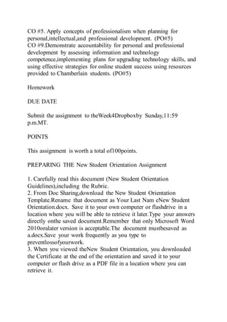 CO #5. Apply concepts of professionalism when planning for
personal,intellectual,and professional development. (PO#5)
CO #9.Demonstrate accountability for personal and professional
development by assessing information and technology
competence,implementing plans for upgrading technology skills, and
using effective strategies for online student success using resources
provided to Chamberlain students. (PO#5)
Homework
DUE DATE
Submit the assignment to theWeek4Dropboxby Sunday,11:59
p.m.MT.
POINTS
This assignment is worth a total of100points.
PREPARING THE New Student Orientation Assignment
1. Carefully read this document (New Student Orientation
Guidelines),including the Rubric.
2. From Doc Sharing,download the New Student Orientation
Template.Rename that document as Your Last Nam eNew Student
Orientation.docx. Save it to your own computer or flashdrive in a
location where you will be able to retrieve it later.Type your answers
directly onthe saved document.Remember that only Microsoft Word
2010oralater version is acceptable.The document mustbesaved as
a.docx.Save your work frequently as you type to
preventlossofyourwork.
3. When you viewed theNew Student Orientation, you downloaded
the Certificate at the end of the orientation and saved it to your
computer or flash drive as a PDF file in a location where you can
retrieve it.
 