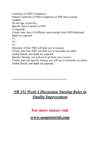 Certificate of NSO Completion:
Submit Certificate of NSO Completion as PDF that is clearly
readable.
Do not type in this box.
Specific Items Learned in NSO
(3 required)
Clearly state three (3) different items learned from NSO.Detailsand
depth are expected.
#1:
#2:
#3:
Statement of how NSO will help you to succeed
Clearly state how NSO will help you to succeedas an online
student.Details and depth are expected.
Specific Strategy you will use to promote your success
Clearly state one specific strategy you will use to succeedas an online
student.Details and depth are expected.
************************************************************
NR 351 Week 4 Discussion Nursing Roles in
Quality Improvement
For more classes visit
www.snaptutorial.com
 