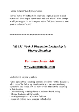 Nursing Roles in Quality Improvement
How do nurses promote patient safety and improve quality at your
workplace? How do you report errors and near misses? What changes
would you suggest be made on your unit or facility to improve a non-
punitive culture of safety?
************************************************************
NR 351 Week 5 Discussion Leadership in
Diverse Situations
For more classes visit
www.snaptutorial.com
Leadership in Diverse Situations
Nurses demonstrate leadership in many situations. For this discussion,
select one of the following situations that you have not previously
experienced and tell us how the nurse would demonstrate leadership
in that situation:
• Communicating with legislators to influence health policy
• Clinical leadership at the bedside
• Nursing management of units or facilities
• Impact of systems-based practice on leadership
 