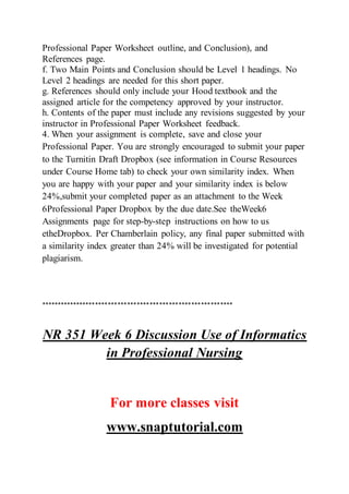Professional Paper Worksheet outline, and Conclusion), and
References page.
f. Two Main Points and Conclusion should be Level 1 headings. No
Level 2 headings are needed for this short paper.
g. References should only include your Hood textbook and the
assigned article for the competency approved by your instructor.
h. Contents of the paper must include any revisions suggested by your
instructor in Professional Paper Worksheet feedback.
4. When your assignment is complete, save and close your
Professional Paper. You are strongly encouraged to submit your paper
to the Turnitin Draft Dropbox (see information in Course Resources
under Course Home tab) to check your own similarity index. When
you are happy with your paper and your similarity index is below
24%,submit your completed paper as an attachment to the Week
6Professional Paper Dropbox by the due date.See theWeek6
Assignments page for step-by-step instructions on how to us
etheDropbox. Per Chamberlain policy, any final paper submitted with
a similarity index greater than 24% will be investigated for potential
plagiarism.
************************************************************
NR 351 Week 6 Discussion Use of Informatics
in Professional Nursing
For more classes visit
www.snaptutorial.com
 