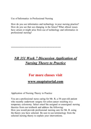 Use of Informatics in Professional Nursing
How do you use informatics and technology in your nursing practice?
How do you see that use changing in the future? What ethical issues
have arisen or might arise from use of technology and informatics in
professional nursing?
************************************************************
NR 351 Week 7 Discussion Application of
Nursing Theory to Practice
For more classes visit
www.snaptutorial.com
Application of Nursing Theory to Practice
You are a professional nurse caring for Mr. R, a 58-year-old patient
who recently underwent surgery for colon cancer resulting in a
temporary colostomy. Select oneof the assigned or unassigned nursing
theories from our textbook and address the following:
How you would provide professional nursing care for Mr. R. using
the theory you have selected. Be sure to use terminology from the
selected nursing theory to explain your interventions.
 