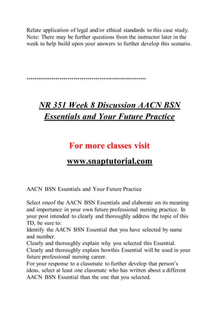 Relate application of legal and/or ethical standards to this case study.
Note: There may be further questions from the instructor later in the
week to help build upon your answers to further develop this scenario.
************************************************************
NR 351 Week 8 Discussion AACN BSN
Essentials and Your Future Practice
For more classes visit
www.snaptutorial.com
AACN BSN Essentials and Your Future Practice
Select oneof the AACN BSN Essentials and elaborate on its meaning
and importance in your own future professional nursing practice. In
your post intended to clearly and thoroughly address the topic of this
TD, be sure to:
Identify the AACN BSN Essential that you have selected by name
and number.
Clearly and thoroughly explain why you selected this Essential.
Clearly and thoroughly explain howthis Essential will be used in your
future professional nursing career.
For your response to a classmate to further develop that person’s
ideas, select at least one classmate who has written about a different
AACN BSN Essential than the one that you selected.
 