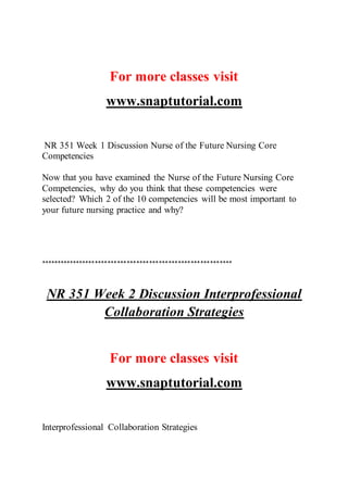 For more classes visit
www.snaptutorial.com
NR 351 Week 1 Discussion Nurse of the Future Nursing Core
Competencies
Now that you have examined the Nurse of the Future Nursing Core
Competencies, why do you think that these competencies were
selected? Which 2 of the 10 competencies will be most important to
your future nursing practice and why?
************************************************************
NR 351 Week 2 Discussion Interprofessional
Collaboration Strategies
For more classes visit
www.snaptutorial.com
Interprofessional Collaboration Strategies
 