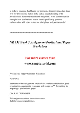 In today’s changing healthcare environment, it is more important than
ever for professional nurses to be skilled in collaborating with
professionals from other healthcare disciplines. What communication
strategies can professional nurses use to specifically promote
collaboration with other healthcare disciplines and professionals?
************************************************************
NR 351 Week 3 Assignment ProfessionalPaper
Worksheet
For more classes visit
www.snaptutorial.com
Professional Paper Worksheet Guidelines

PURPOSE
Thepurposeofthisassignment istoallowthe learnertodemonstrate good
organization, appropriate resources, and correct APA formatting for
preparing a professional paper.
COURSE OUTCOMES
Thisassignmentenables thestudent tomeet
thefollowingcourseoutcomes.
 