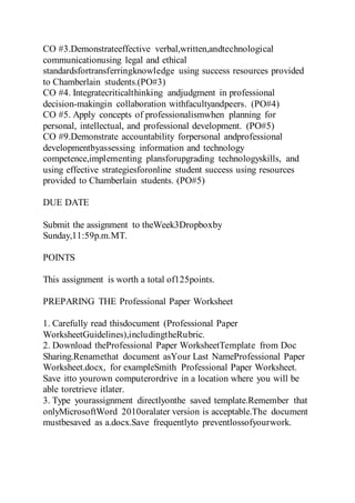 CO #3.Demonstrateeffective verbal,written,andtechnological
communicationusing legal and ethical
standardsfortransferringknowledge using success resources provided
to Chamberlain students.(PO#3)
CO #4. Integratecriticalthinking andjudgment in professional
decision-makingin collaboration withfacultyandpeers. (PO#4)
CO #5. Apply concepts of professionalismwhen planning for
personal, intellectual, and professional development. (PO#5)
CO #9.Demonstrate accountability forpersonal andprofessional
developmentbyassessing information and technology
competence,implementing plansforupgrading technologyskills, and
using effective strategiesforonline student success using resources
provided to Chamberlain students. (PO#5)
DUE DATE
Submit the assignment to theWeek3Dropboxby
Sunday,11:59p.m.MT.
POINTS
This assignment is worth a total of125points.
PREPARING THE Professional Paper Worksheet
1. Carefully read thisdocument (Professional Paper
WorksheetGuidelines),includingtheRubric.
2. Download theProfessional Paper WorksheetTemplate from Doc
Sharing.Renamethat document asYour Last NameProfessional Paper
Worksheet.docx, for exampleSmith Professional Paper Worksheet.
Save itto yourown computerordrive in a location where you will be
able toretrieve itlater.
3. Type yourassignment directlyonthe saved template.Remember that
onlyMicrosoftWord 2010oralater version is acceptable.The document
mustbesaved as a.docx.Save frequentlyto preventlossofyourwork.
 