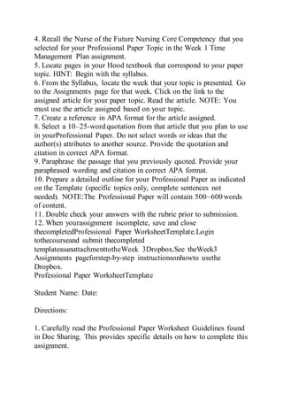 4. Recall the Nurse of the Future Nursing Core Competency that you
selected for your Professional Paper Topic in the Week 1 Time
Management Plan assignment.
5. Locate pages in your Hood textbook that correspond to your paper
topic. HINT: Begin with the syllabus.
6. From the Syllabus, locate the week that your topic is presented. Go
to the Assignments page for that week. Click on the link to the
assigned article for your paper topic. Read the article. NOTE: You
must use the article assigned based on your topic.
7. Create a reference in APA format for the article assigned.
8. Select a 10–25-word quotation from that article that you plan to use
in yourProfessional Paper. Do not select words or ideas that the
author(s) attributes to another source. Provide the quotation and
citation in correct APA format.
9. Paraphrase the passage that you previously quoted. Provide your
paraphrased wording and citation in correct APA format.
10. Prepare a detailed outline for your Professional Paper as indicated
on the Template (specific topics only, complete sentences not
needed). NOTE:The Professional Paper will contain 500–600 words
of content.
11. Double check your answers with the rubric prior to submission.
12. When yourassignment iscomplete, save and close
thecompletedProfessional Paper WorksheetTemplate.Login
tothecourseand submit thecompleted
templateasanattachmenttotheWeek 3Dropbox.See theWeek3
Assignments pageforstep-by-step instructionsonhowto usethe
Dropbox.
Professional Paper WorksheetTemplate
Student Name: Date:
Directions:
1. Carefully read the Professional Paper Worksheet Guidelines found
in Doc Sharing. This provides specific details on how to complete this
assignment.
 