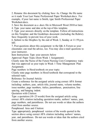 2. Rename this document by clicking Save As. Change the file name
so it reads Your Last Name Professional Paper Worksheet.docx. For
example, if your last name is Smith, type Smith Professional Paper
Worksheet.docx.
3. Save the document as a .docx file in Microsoft Word 2010 or later.
4. Type your name and date at the top of this template.
5. Type your answers directly on the template. Follow all instructions
on this Template and the Guidelines document (including the Rubric).
Save frequently to prevent loss of your work.
6. Submit to the Dropbox by the end of Week 3, Sunday at 11:59 p.m.
MT.
7. Post questions about this assignment to the Q& A Forum so your
classmates can read the advice, too. You may also e-mail questions to
your instructor.
Item Instructions Type your answers below
Approved Paper Topic (from Week 1 Assignment):
Clearly state the Nurse of the Future Nursing Core Competency topic
that was approved as your topic in Week 1 Time Management Plan
Assignment.
Page numbers in Hood textbook on your topic:
Clearly state page numbers in Hood textbook that correspond to the
selected topic.
Reference for Journal Article:
Create a reference for the assigned article using correct APA format
including: authors, year, article title, journal name, volume number,
issue number, page numbers, italics, parentheses, punctuation, line
spacing, and hanging indent.
Quotation with Citation:
Type a quotation (10–25 words) from the assigned article using
correct APA citation including quotation marks, authors’ names, year,
page numbers, and parentheses. Do not use words or ideas the authors
cited from another source.
Paraphrased Area and Citation:
Type appropriately paraphrased version of the words quoted in the
section above using correct APA citation including authors’ names,
year, and parentheses. Do not use words or ideas that the authors cited
from another source.
 