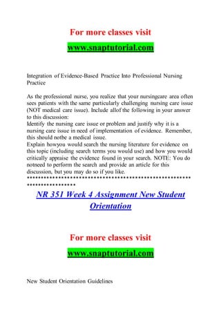 For more classes visit
www.snaptutorial.com
Integration of Evidence-Based Practice Into Professional Nursing
Practice
As the professional nurse, you realize that your nursingcare area often
sees patients with the same particularly challenging nursing care issue
(NOT medical care issue). Include allof the following in your answer
to this discussion:
Identify the nursing care issue or problem and justify why it is a
nursing care issue in need of implementation of evidence. Remember,
this should notbe a medical issue.
Explain howyou would search the nursing literature for evidence on
this topic (including search terms you would use) and how you would
critically appraise the evidence found in your search. NOTE: You do
notneed to perform the search and provide an article for this
discussion, but you may do so if you like.
********************************************************
*****************
NR 351 Week 4 Assignment New Student
Orientation
For more classes visit
www.snaptutorial.com
New Student Orientation Guidelines
 