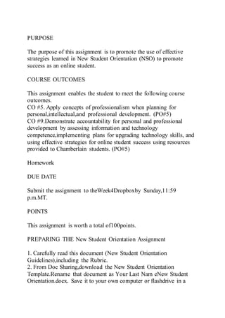 PURPOSE
The purpose of this assignment is to promote the use of effective
strategies learned in New Student Orientation (NSO) to promote
success as an online student.
COURSE OUTCOMES
This assignment enables the student to meet the following course
outcomes.
CO #5. Apply concepts of professionalism when planning for
personal,intellectual,and professional development. (PO#5)
CO #9.Demonstrate accountability for personal and professional
development by assessing information and technology
competence,implementing plans for upgrading technology skills, and
using effective strategies for online student success using resources
provided to Chamberlain students. (PO#5)
Homework
DUE DATE
Submit the assignment to theWeek4Dropboxby Sunday,11:59
p.m.MT.
POINTS
This assignment is worth a total of100points.
PREPARING THE New Student Orientation Assignment
1. Carefully read this document (New Student Orientation
Guidelines),including the Rubric.
2. From Doc Sharing,download the New Student Orientation
Template.Rename that document as Your Last Nam eNew Student
Orientation.docx. Save it to your own computer or flashdrive in a
 