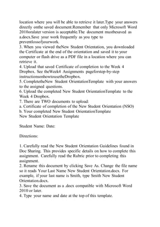 location where you will be able to retrieve it later.Type your answers
directly onthe saved document.Remember that only Microsoft Word
2010oralater version is acceptable.The document mustbesaved as
a.docx.Save your work frequently as you type to
preventlossofyourwork.
3. When you viewed theNew Student Orientation, you downloaded
the Certificate at the end of the orientation and saved it to your
computer or flash drive as a PDF file in a location where you can
retrieve it.
4. Upload that saved Certificate of completion to the Week 4
Dropbox. See theWeek4 Assignments pageforstep-by-step
instructionsonhowtousetheDropbox.
5. CompletetheNew Student OrientationTemplate with your answers
to the assigned questions.
6. Upload the completed New Student OrientationTemplate to the
Week 4 Dropbox.
7. There are TWO documents to upload:
a. Certificate of completion of the New Student Orientation (NSO)
b. Your completed New Student OrientationTemplate
New Student Orientation Template
Student Name: Date:
Directions:
1. Carefully read the New Student Orientation Guidelines found in
Doc Sharing. This provides specific details on how to complete this
assignment. Carefully read the Rubric prior to completing this
assignment.
2. Rename this document by clicking Save As. Change the file name
so it reads Your Last Name New Student Orientation.docx. For
example, if your last name is Smith, type Smith New Student
Orientation.docx.
3. Save the document as a .docx compatible with Microsoft Word
2010 or later.
4. Type your name and date at the top of this template.
 
