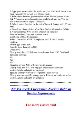 5. Type your answers directly on the template. Follow all instructions.
Save frequently to prevent loss of your work.
6. Prior to the due date, post questions about this assignment to the
Q& A Forum so your classmates can read the advice, too. You may
also e-mail questions to your instructor.
7. Submit to the Dropbox by the end of Week 4, Sunday at 11:59 p.m.
MT:
a. Certificate of completion of the New Student Orientation (NSO)
b. Your completed New Student Orientation Template
Item Instructions Type your answers below.
Certificate of NSO Completion:
Submit Certificate of NSO Completion as PDF that is clearly
readable.
Do not type in this box.
Specific Items Learned in NSO
(3 required)
Clearly state three (3) different items learned from NSO.Detailsand
depth are expected.
#1:
#2:
#3:
Statement of how NSO will help you to succeed
Clearly state how NSO will help you to succeedas an online
student.Details and depth are expected.
Specific Strategy you will use to promote your success
Clearly state one specific strategy you will use to succeedas an online
student.Details and depth are expected.
********************************************************
*****************
NR 351 Week 4 Discussion Nursing Roles in
Quality Improvement
For more classes visit
 