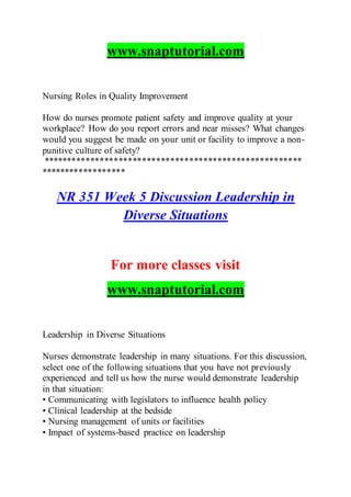 www.snaptutorial.com
Nursing Roles in Quality Improvement
How do nurses promote patient safety and improve quality at your
workplace? How do you report errors and near misses? What changes
would you suggest be made on your unit or facility to improve a non-
punitive culture of safety?
*******************************************************
******************
NR 351 Week 5 Discussion Leadership in
Diverse Situations
For more classes visit
www.snaptutorial.com
Leadership in Diverse Situations
Nurses demonstrate leadership in many situations. For this discussion,
select one of the following situations that you have not previously
experienced and tell us how the nurse would demonstrate leadership
in that situation:
• Communicating with legislators to influence health policy
• Clinical leadership at the bedside
• Nursing management of units or facilities
• Impact of systems-based practice on leadership
 