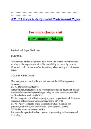 ********************************************************
*****************
NR 351 Week 6 Assignment ProfessionalPaper
For more classes visit
www.snaptutorial.com
Professional Paper Guidelines
PURPOSE
The purpose of this assignment is to allow the learner to demonstrate
writing skills, organizational skills, and ability to correctly present
ideas and credit others in APA formatting when writing a professional
paper.
COURSE OUTCOMES
This assignment enables the student to meet the following course
outcomes.
CO #3.Demonstrateeffective
verbal,written,andtechnologicalcommunicationusing legal and ethical
standardsfortransferringknowledge using success resources provided
to Chamberlain students.(PO#3)
CO #4. Integratecriticalthinkingandjudgment in professional decision-
makingin collaboration withfacultyandpeers. (PO#4)
CO #5. Apply concepts of professionalismwhen planning for
personal,intellectual,and professional development. (PO#5)
CO #9.Demonstrate accountability
forpersonalandprofessionaldevelopmentbyassessing information and
technology
 
