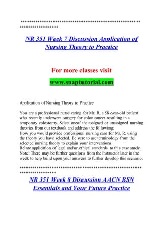 *******************************************************
******************
NR 351 Week 7 Discussion Application of
Nursing Theory to Practice
For more classes visit
www.snaptutorial.com
Application of Nursing Theory to Practice
You are a professional nurse caring for Mr. R, a 58-year-old patient
who recently underwent surgery for colon cancer resulting in a
temporary colostomy. Select oneof the assigned or unassigned nursing
theories from our textbook and address the following:
How you would provide professional nursing care for Mr. R. using
the theory you have selected. Be sure to use terminology from the
selected nursing theory to explain your interventions.
Relate application of legal and/or ethical standards to this case study.
Note: There may be further questions from the instructor later in the
week to help build upon your answers to further develop this scenario.
********************************************************
*****************
NR 351 Week 8 Discussion AACN BSN
Essentials and Your Future Practice
 