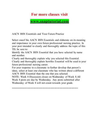 For more classes visit
www.snaptutorial.com
AACN BSN Essentials and Your Future Practice
Select oneof the AACN BSN Essentials and elaborate on its meaning
and importance in your own future professional nursing practice. In
your post intended to clearly and thoroughly address the topic of this
TD, be sure to:
Identify the AACN BSN Essential that you have selected by name
and number.
Clearly and thoroughly explain why you selected this Essential.
Clearly and thoroughly explain howthis Essential will be used in your
future professional nursing career.
For your response to a classmate to further develop that person’s
ideas, select at least one classmate who has written about a different
AACN BSN Essential than the one that you selected.
NOTE: Week 8 Discussion closes on Wednesday of Week 8.All
Week 8 posts are due by Wednesday. Any posts submitted after
Wednesday of Week 8 will not count towards your grade.
*************************************************************************
 
