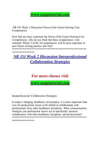 www.snaptutorial.com
NR 351 Week 1 Discussion Nurse of the Future Nursing Core
Competencies
Now that you have examined the Nurse of the Future Nursing Core
Competencies, why do you think that these competencies were
selected? Which 2 of the 10 competencies will be most important to
your future nursing practice and why?
********************************************************
*****************
NR 351 Week 2 Discussion Interprofessional
Collaboration Strategies
For more classes visit
www.snaptutorial.com
Interprofessional Collaboration Strategies
In today’s changing healthcare environment, it is more important than
ever for professional nurses to be skilled in collaborating with
professionals from other healthcare disciplines. What communication
strategies can professional nurses use to specifically promote
collaboration with other healthcare disciplines and professionals?
********************************************************
*****************
 
