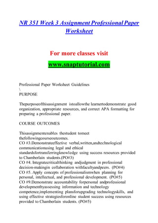 NR 351 Week 3 Assignment ProfessionalPaper
Worksheet
For more classes visit
www.snaptutorial.com
Professional Paper Worksheet Guidelines

PURPOSE
Thepurposeofthisassignment istoallowthe learnertodemonstrate good
organization, appropriate resources, and correct APA formatting for
preparing a professional paper.
COURSE OUTCOMES
Thisassignmentenables thestudent tomeet
thefollowingcourseoutcomes.
CO #3.Demonstrateeffective verbal,written,andtechnological
communicationusing legal and ethical
standardsfortransferringknowledge using success resources provided
to Chamberlain students.(PO#3)
CO #4. Integratecriticalthinking andjudgment in professional
decision-makingin collaboration withfacultyandpeers. (PO#4)
CO #5. Apply concepts of professionalismwhen planning for
personal, intellectual, and professional development. (PO#5)
CO #9.Demonstrate accountability forpersonal andprofessional
developmentbyassessing information and technology
competence,implementing plansforupgrading technologyskills, and
using effective strategiesforonline student success using resources
provided to Chamberlain students. (PO#5)
 
