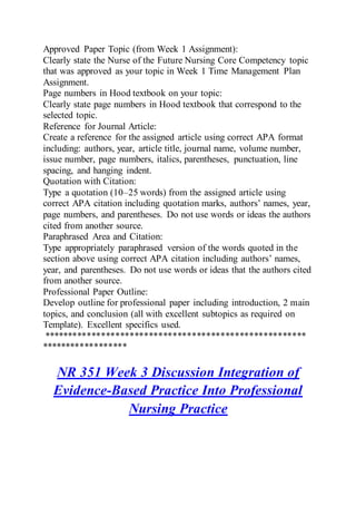 Approved Paper Topic (from Week 1 Assignment):
Clearly state the Nurse of the Future Nursing Core Competency topic
that was approved as your topic in Week 1 Time Management Plan
Assignment.
Page numbers in Hood textbook on your topic:
Clearly state page numbers in Hood textbook that correspond to the
selected topic.
Reference for Journal Article:
Create a reference for the assigned article using correct APA format
including: authors, year, article title, journal name, volume number,
issue number, page numbers, italics, parentheses, punctuation, line
spacing, and hanging indent.
Quotation with Citation:
Type a quotation (10–25 words) from the assigned article using
correct APA citation including quotation marks, authors’ names, year,
page numbers, and parentheses. Do not use words or ideas the authors
cited from another source.
Paraphrased Area and Citation:
Type appropriately paraphrased version of the words quoted in the
section above using correct APA citation including authors’ names,
year, and parentheses. Do not use words or ideas that the authors cited
from another source.
Professional Paper Outline:
Develop outline for professional paper including introduction, 2 main
topics, and conclusion (all with excellent subtopics as required on
Template). Excellent specifics used.
*******************************************************
******************
NR 351 Week 3 Discussion Integration of
Evidence-Based Practice Into Professional
Nursing Practice
 
