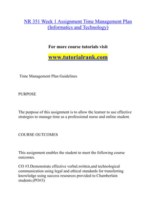 NR 351 Week 1 Assignment Time Management Plan
(Informatics and Technology)
For more course tutorials visit
www.tutorialrank.com
Time Management Plan Guidelines
PURPOSE
The purpose of this assignment is to allow the learner to use effective
strategies to manage time as a professional nurse and online student.
COURSE OUTCOMES
This assignment enables the student to meet the following course
outcomes.
CO #3.Demonstrate effective verbal,written,and technological
communication using legal and ethical standards for transferring
knowledge using success resources provided to Chamberlain
students.(PO#3)
 