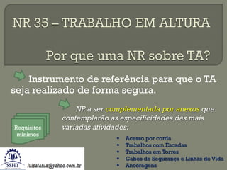Instrumento de referência para que o TA
seja realizado de forma segura.

Requisitos
mínimos

NR a ser complementada por anexos que
contemplarão as especificidades das mais
variadas atividades:






Acesso por corda
Trabalhos com Escadas
Trabalhos em Torres
Cabos de Segurança e Linhas de Vida
Ancoragens

 