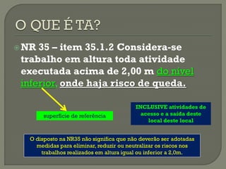  NR

35 – item 35.1.2 Considera-se
trabalho em altura toda atividade
executada acima de 2,00 m do nível
inferior, onde haja risco de queda.
superfície de referência

INCLUSIVE atividades de
acesso e a saída deste
local deste local

O disposto na NR35 não significa que não deverão ser adotadas
medidas para eliminar, reduzir ou neutralizar os riscos nos
trabalhos realizados em altura igual ou inferior a 2,0m.

 