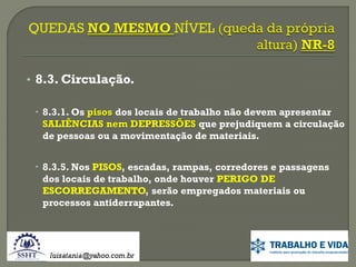 • 8.3. Circulação.
 8.3.1. Os pisos dos locais de trabalho não devem apresentar
SALIÊNCIAS nem DEPRESSÕES que prejudiquem a circulação
de pessoas ou a movimentação de materiais.
 8.3.5. Nos PISOS, escadas, rampas, corredores e passagens
dos locais de trabalho, onde houver PERIGO DE
ESCORREGAMENTO, serão empregados materiais ou
processos antiderrapantes.

 