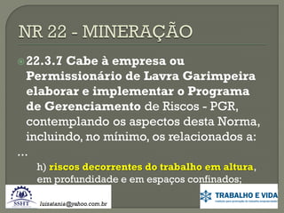  22.3.7

Cabe à empresa ou
Permissionário de Lavra Garimpeira
elaborar e implementar o Programa
de Gerenciamento de Riscos - PGR,
contemplando os aspectos desta Norma,
incluindo, no mínimo, os relacionados a:
...
h) riscos decorrentes do trabalho em altura,
em profundidade e em espaços confinados;

 
