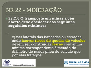 22.7.6

O transporte em minas a céu
aberto deve obedecer aos seguintes
requisitos mínimos:

...

c) nas laterais das bancadas ou estradas
onde houver riscos de quedas de veículos
devem ser construídas leiras com altura
mínima correspondente à metade do
diâmetro do maior pneu de veículo que
por elas trafegue.

 