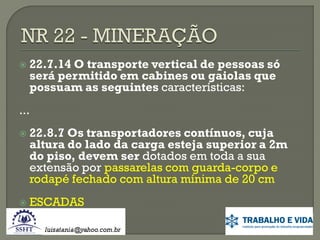 

22.7.14 O transporte vertical de pessoas só
será permitido em cabines ou gaiolas que
possuam as seguintes características:

...




22.8.7 Os transportadores contínuos, cuja
altura do lado da carga esteja superior a 2m
do piso, devem ser dotados em toda a sua
extensão por passarelas com guarda-corpo e
rodapé fechado com altura mínima de 20 cm
ESCADAS

 