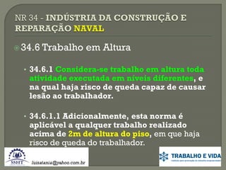  34.6

Trabalho em Altura

• 34.6.1 Considera-se trabalho em altura toda

atividade executada em níveis diferentes, e
na qual haja risco de queda capaz de causar
lesão ao trabalhador.

• 34.6.1.1 Adicionalmente, esta norma é

aplicável a qualquer trabalho realizado
acima de 2m de altura do piso, em que haja
risco de queda do trabalhador.

 
