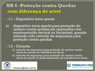 

I.1 - Dispositivo trava-queda

a)



dispositivo trava-queda para proteção do
usuário contra quedas em operações com
movimentação vertical ou horizontal, quando
utilizado com cinturão de segurança para
proteção contra quedas.

I.2 - Cinturão

a) cinturão de segurança para proteção do usuário contra
riscos de queda em trabalhos em altura;
b) cinturão de segurança para proteção do usuário contra
riscos de queda no posicionamento em trabalhos em altura.

 