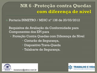 

Portaria INMETRO / MDIC nº 138 de 20/03/2012
Requisitos de Avaliação da Conformidade para
Componentes dos EPI para
• Proteção Contra Quedas com Diferença de Nível
 Cinturão de Segurança,
 Dispositivo Trava-Queda
 Talabarte de Segurança.

 