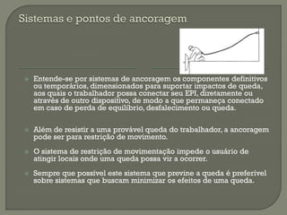 

Entende-se por sistemas de ancoragem os componentes definitivos
ou temporários, dimensionados para suportar impactos de queda,
aos quais o trabalhador possa conectar seu EPI, diretamente ou
através de outro dispositivo, de modo a que permaneça conectado
em caso de perda de equilíbrio, desfalecimento ou queda.



Além de resistir a uma provável queda do trabalhador, a ancoragem
pode ser para restrição de movimento.



O sistema de restrição de movimentação impede o usuário de
atingir locais onde uma queda possa vir a ocorrer.



Sempre que possível este sistema que previne a queda é preferível
sobre sistemas que buscam minimizar os efeitos de uma queda.

 