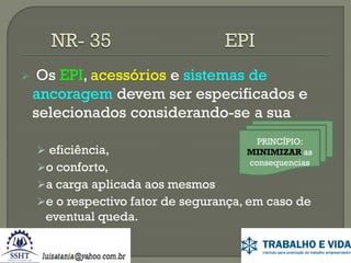 

Os EPI, acessórios e sistemas de
ancoragem devem ser especificados e
selecionados considerando-se a sua
 eficiência,

o conforto,

PRINCÍPIO:
MINIMIZAR as
consequencias

a carga aplicada aos mesmos
e o respectivo fator de segurança, em caso de

eventual queda.

 
