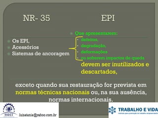 






Os EPI,
Acessórios
Sistemas de ancoragem

Que apresentarem:
• defeitos,
• degradação,

• deformações
• ou sofrerem impactos de queda

devem ser inutilizados e
descartados,
exceto quando sua restauração for prevista em
normas técnicas nacionais ou, na sua ausência,
normas internacionais.

 