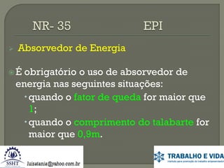 

Absorvedor de Energia

É

obrigatório o uso de absorvedor de
energia nas seguintes situações:
 quando o fator de queda for maior que
1;
 quando o comprimento do talabarte for
maior que 0,9m.

 