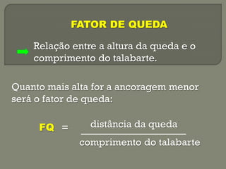 FATOR DE QUEDA
Relação entre a altura da queda e o
comprimento do talabarte.
Quanto mais alta for a ancoragem menor
será o fator de queda:
FQ =

distância da queda
comprimento do talabarte

 