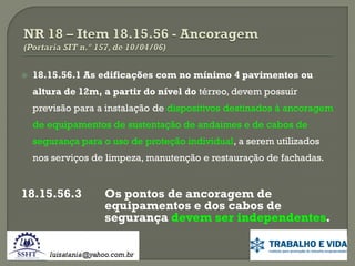 

18.15.56.1 As edificações com no mínimo 4 pavimentos ou

altura de 12m, a partir do nível do térreo, devem possuir
previsão para a instalação de dispositivos destinados à ancoragem
de equipamentos de sustentação de andaimes e de cabos de

segurança para o uso de proteção individual, a serem utilizados
nos serviços de limpeza, manutenção e restauração de fachadas.

18.15.56.3

Os pontos de ancoragem de
equipamentos e dos cabos de
segurança devem ser independentes.

 