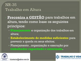  Preconiza

a GESTÃO para trabalhos em
altura, tendo como base os seguintes
princípios:
• Planejamento e organização dos trabalhos em

altura;
• Estabelecimento de medidas suficientes para
prevenir a queda ou seus efeitos;
• Planejamento , organização e execução por
trabalhador capacitado e autorizado.

 