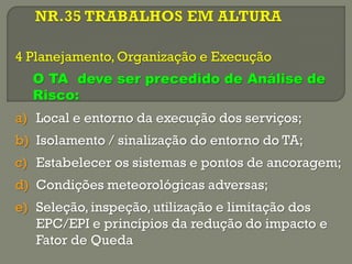 4 Planejamento, Organização e Execução
O TA deve ser precedido de Análise de
Risco:
a) Local e entorno da execução dos serviços;
b) Isolamento / sinalização do entorno do TA;

c) Estabelecer os sistemas e pontos de ancoragem;
d) Condições meteorológicas adversas;
e) Seleção, inspeção, utilização e limitação dos
EPC/EPI e princípios da redução do impacto e
Fator de Queda

 