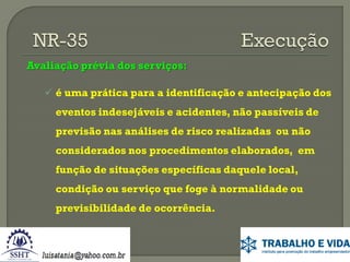 Avaliação prévia dos serviços:
 é uma prática para a identificação e antecipação dos
eventos indesejáveis e acidentes, não passíveis de

previsão nas análises de risco realizadas ou não
considerados nos procedimentos elaborados, em
função de situações específicas daquele local,
condição ou serviço que foge à normalidade ou

previsibilidade de ocorrência.

 