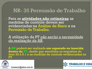  Para

as atividades não rotineiras as
medidas de controle devem ser
evidenciadas na Análise de Risco e na
Permissão de Trabalho.

A utilização da PT não exclui a necessidade
da realização da AR.
A AR poderá ser realizada em separado ou inserida
dentro da PT, desde que atendidos os requisitos do
item 35.4.5.1 e as medidas de controle evidenciadas na
PT.

 